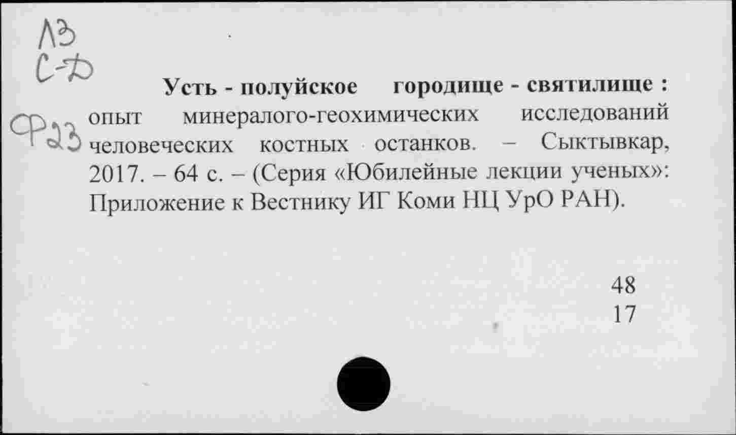 ﻿Усть - полуйское городище - святилище : опыт минералого-геохимических исследований человеческих костных останков. — Сыктывкар, 2017. - 64 с. - (Серия «Юбилейные лекции ученых»: Приложение к Вестнику ИГ Коми НЦ УрО РАН).
48
17